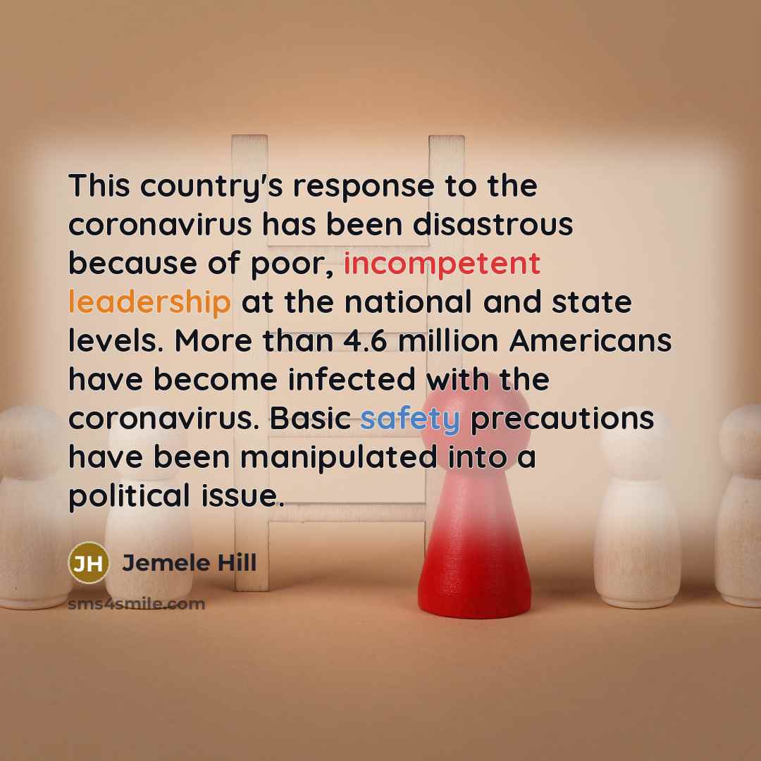“This country's response to the coronavirus has been disastrous because of poor, incompetent leadership at the national and state levels. More than 4.6 million Americans have become infected with the coronavirus. Basic safety precautions have been manipulated into a political issue.” quote by Jemele Hill