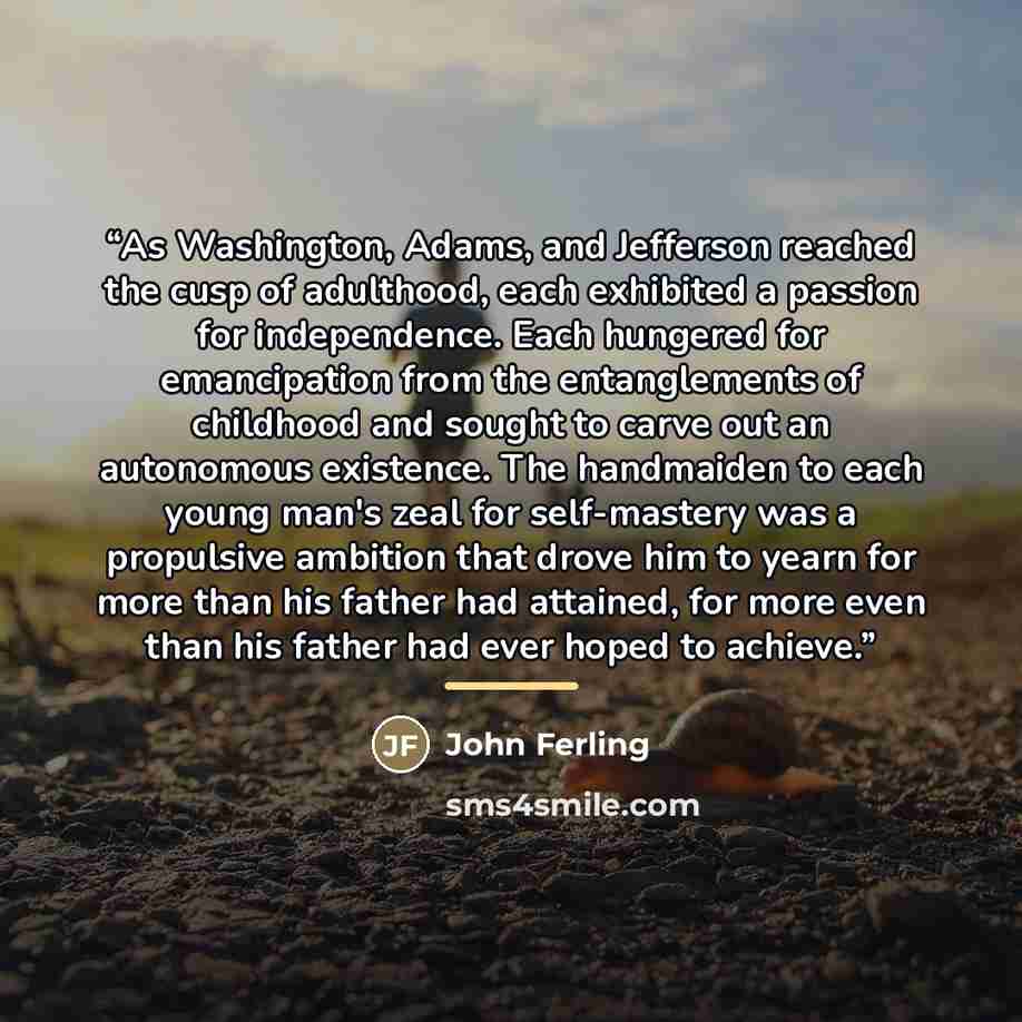 “As Washington, Adams, and Jefferson reached the cusp of adulthood, each exhibited a passion for independence. Each hungered for emancipation from the entanglements of childhood and sought to carve out an autonomous existence. The handmaiden to each young man's zeal for self-mastery was a…” quote by John Ferling