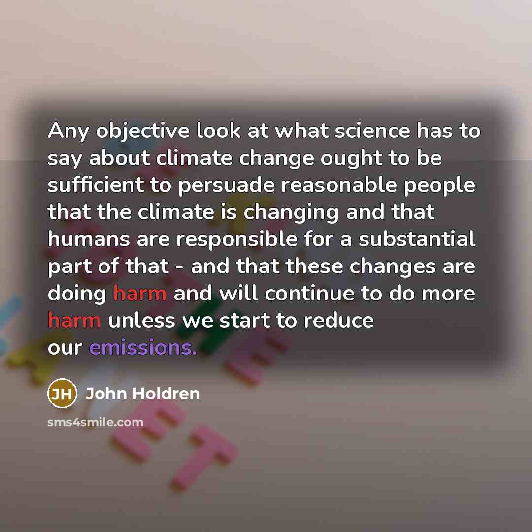 “Any objective look at what science has to say about climate change ought to be sufficient to persuade reasonable people that the climate is changing and that humans are responsible for a substantial part of that - and that these changes are doing harm and will continue to do more harm unless we…” quote by John Holdren
