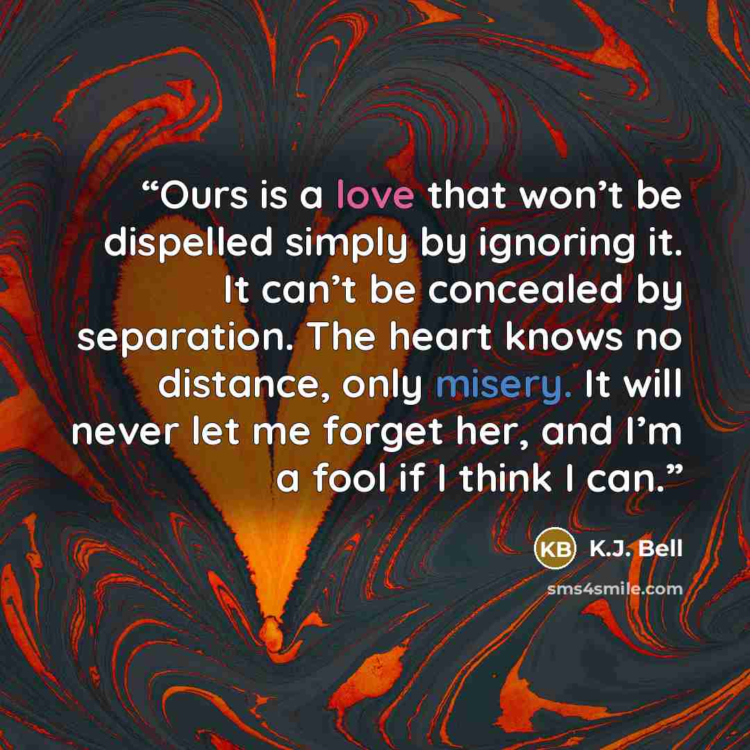 “Ours is a love that won’t be dispelled simply by ignoring it. It can’t be concealed by separation. The heart knows no distance, only misery. It will never let me forget her, and I’m a fool if I think I can.” quote by K.J. Bell