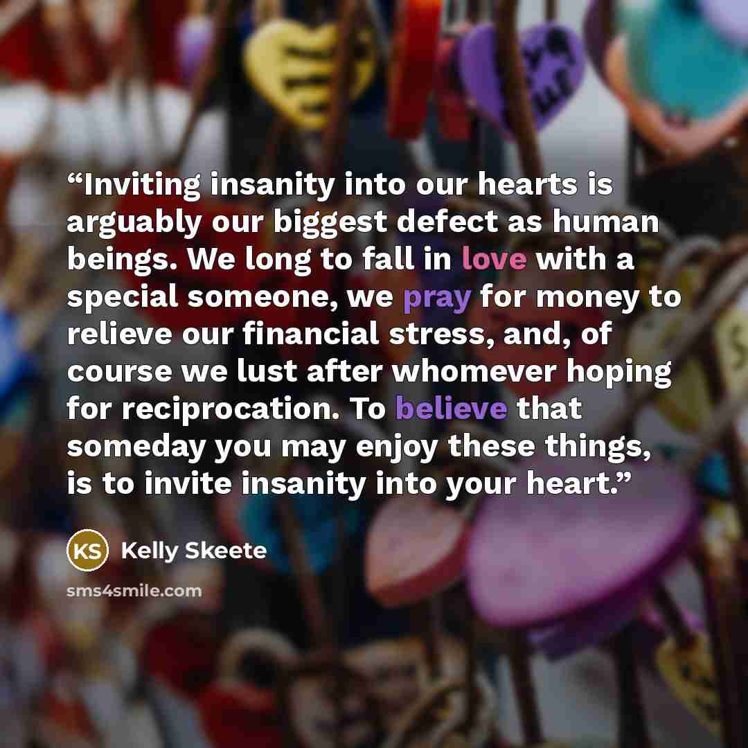 “Inviting insanity into our hearts is arguably our biggest defect as human beings. We long to fall in love with a special someone, we pray for money to relieve our financial stress, and, of course we lust after whomever hoping for reciprocation. To believe that someday you may enjoy these things…” quote by Kelly Skeete