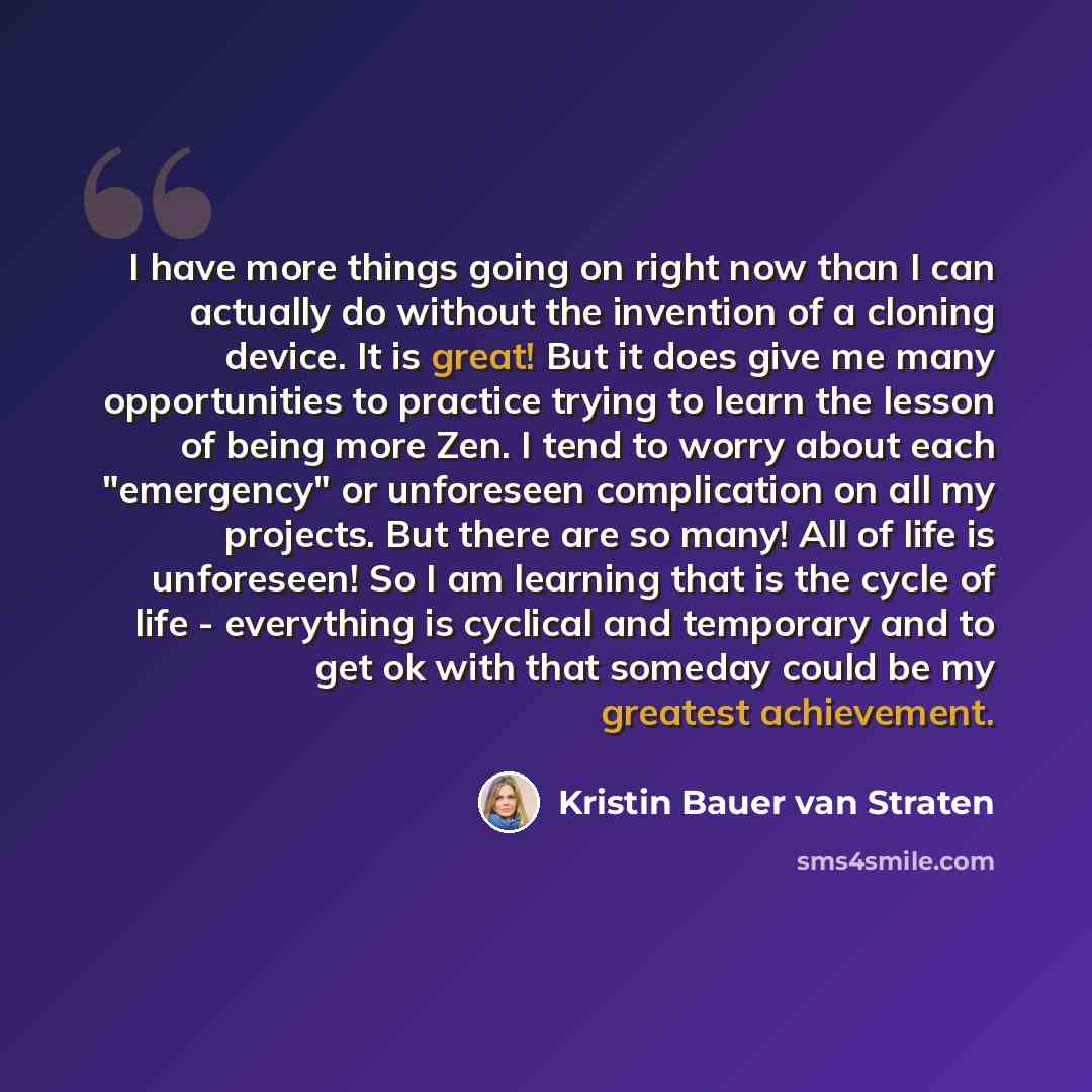 “I have more things going on right now than I can actually do without the invention of a cloning device. It is great! But it does give me many opportunities to practice trying to learn the lesson of being more Zen. I tend to worry about each "emergency" or unforeseen complication on all my…” quote by Kristin Bauer van Straten