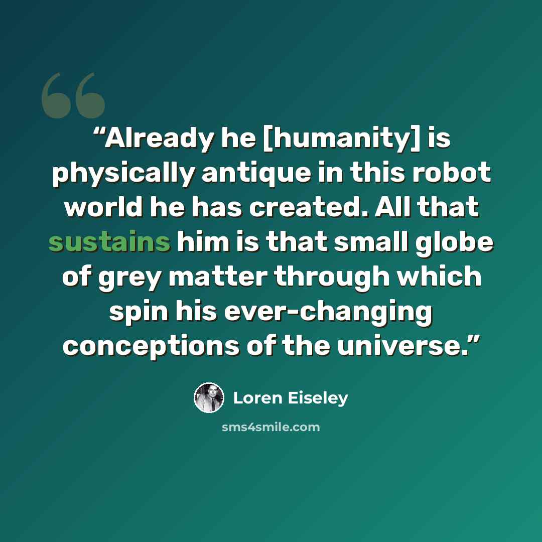 “Already he [humanity] is physically antique in this robot world he has created. All that sustains him is that small globe of grey matter through which spin his ever-changing conceptions of the universe.” quote by Loren Eiseley