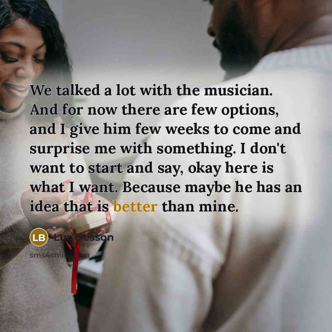“We talked a lot with the musician. And for now there are few options, and I give him few weeks to come and surprise me with something. I don't want to start and say, okay here is what I want. Because maybe he has an idea that is better than mine.” quote by Luc Besson