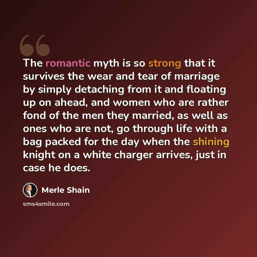 “The romantic myth is so strong that it survives the wear and tear of marriage by simply detaching from it and floating up on ahead, and women who are rather fond of the men they married, as well as ones who are not, go through life with a bag packed for the day when the shining knight on a white…” quote by Merle Shain