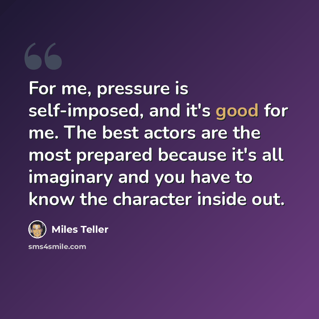 “For me, pressure is self-imposed, and it's good for me. The best actors are the most prepared because it's all imaginary and you have to know the character inside out.” quote by Miles Teller