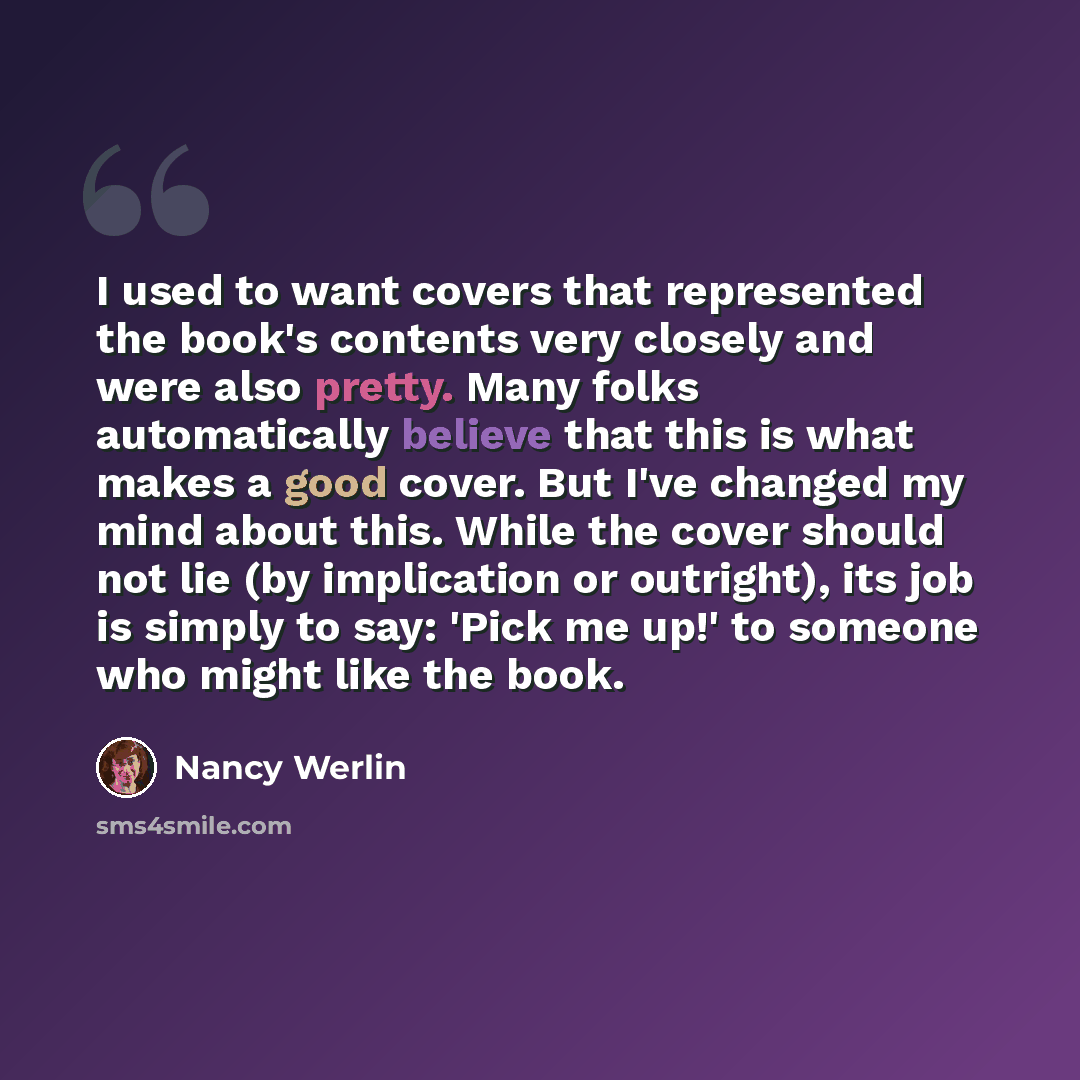 “I used to want covers that represented the book's contents very closely and were also pretty. Many folks automatically believe that this is what makes a good cover. But I've changed my mind about this. While the cover should not lie (by implication or outright), its job is simply to say: 'Pick me…” quote by Nancy Werlin