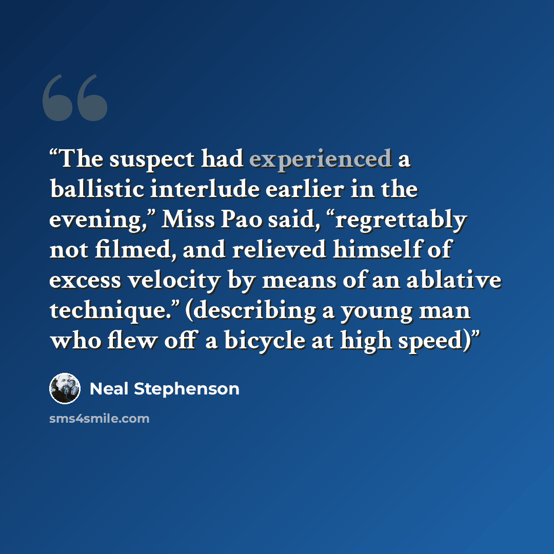 “The suspect had experienced a ballistic interlude earlier in the evening,” Miss Pao said, “regrettably not filmed, and relieved himself of excess velocity by means of an ablative technique.” (describing a young man who flew off a bicycle at high speed)” quote by Neal Stephenson