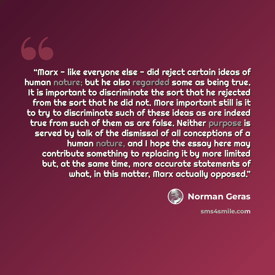“Marx - like everyone else - did reject certain ideas of human nature; but he also regarded some as being true. It is important to discriminate the sort that he rejected from the sort that he did not. More important still is it to try to discriminate such of these ideas as are indeed true from such…” quote by Norman Geras