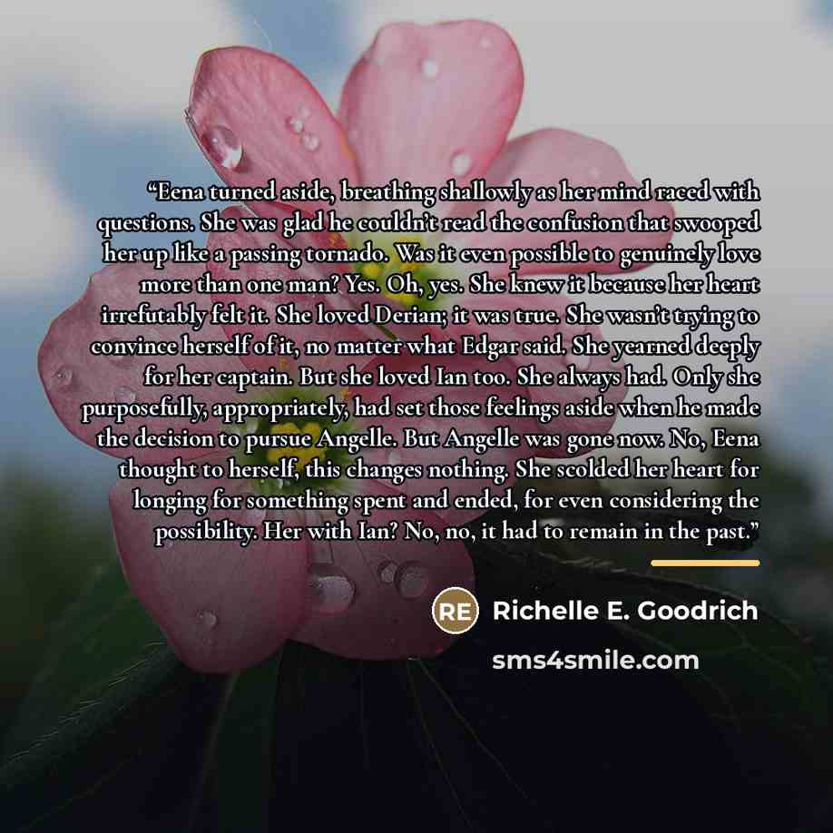 “Eena turned aside, breathing shallowly as her mind raced with questions. She was glad he couldn’t read the confusion that swooped her up like a passing tornado. Was it even possible to genuinely love more than one man? Yes. Oh, yes. She knew it because her heart irrefutably felt it. She loved…” quote by Richelle E. Goodrich
