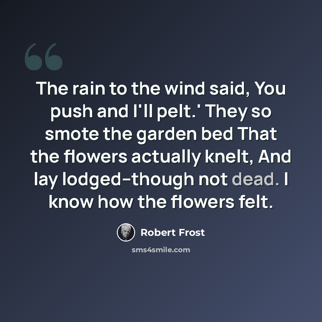“The rain to the wind said, You push and I'll pelt.' They so smote the garden bed That the flowers actually knelt, And lay lodged--though not dead. I know how the flowers felt.” quote by Robert Frost