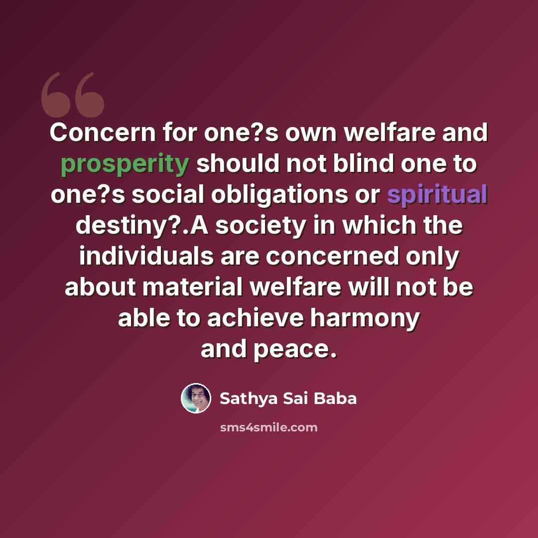 “Concern for one?s own welfare and prosperity should not blind one to one?s social obligations or spiritual destiny?.A society in which the individuals are concerned only about material welfare will not be able to achieve harmony and peace.” quote by Sathya Sai Baba