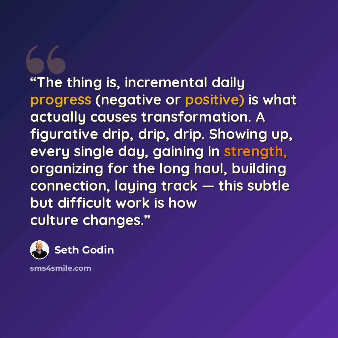 “The thing is, incremental daily progress (negative or positive) is what actually causes transformation. A figurative drip, drip, drip. Showing up, every single day, gaining in strength, organizing for the long haul, building connection, laying track — this subtle but difficult work is how culture…” quote by Seth Godin