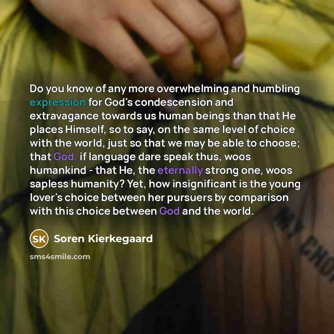 “Do you know of any more overwhelming and humbling expression for God's condescension and extravagance towards us human beings than that He places Himself, so to say, on the same level of choice with the world, just so that we may be able to choose; that God, if language dare speak thus, woos…” quote by Soren Kierkegaard