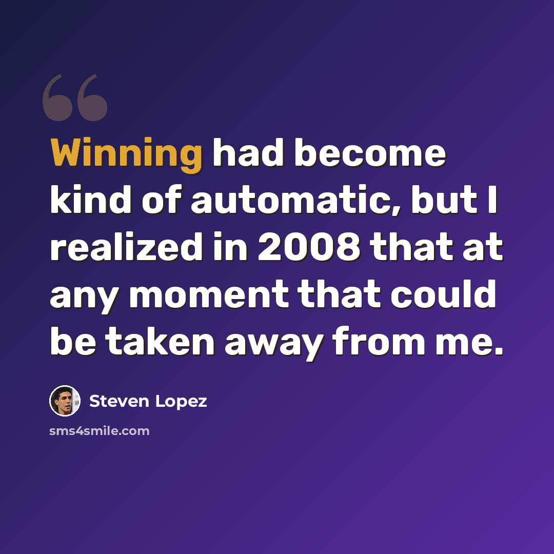 “Winning had become kind of automatic, but I realized in 2008 that at any moment that could be taken away from me.” quote by Steven Lopez