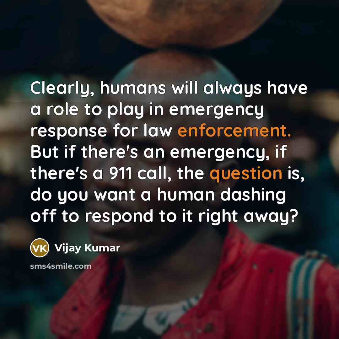 “Clearly, humans will always have a role to play in emergency response for law enforcement. But if there's an emergency, if there's a 911 call, the question is, do you want a human dashing off to respond to it right away?” quote by Vijay Kumar