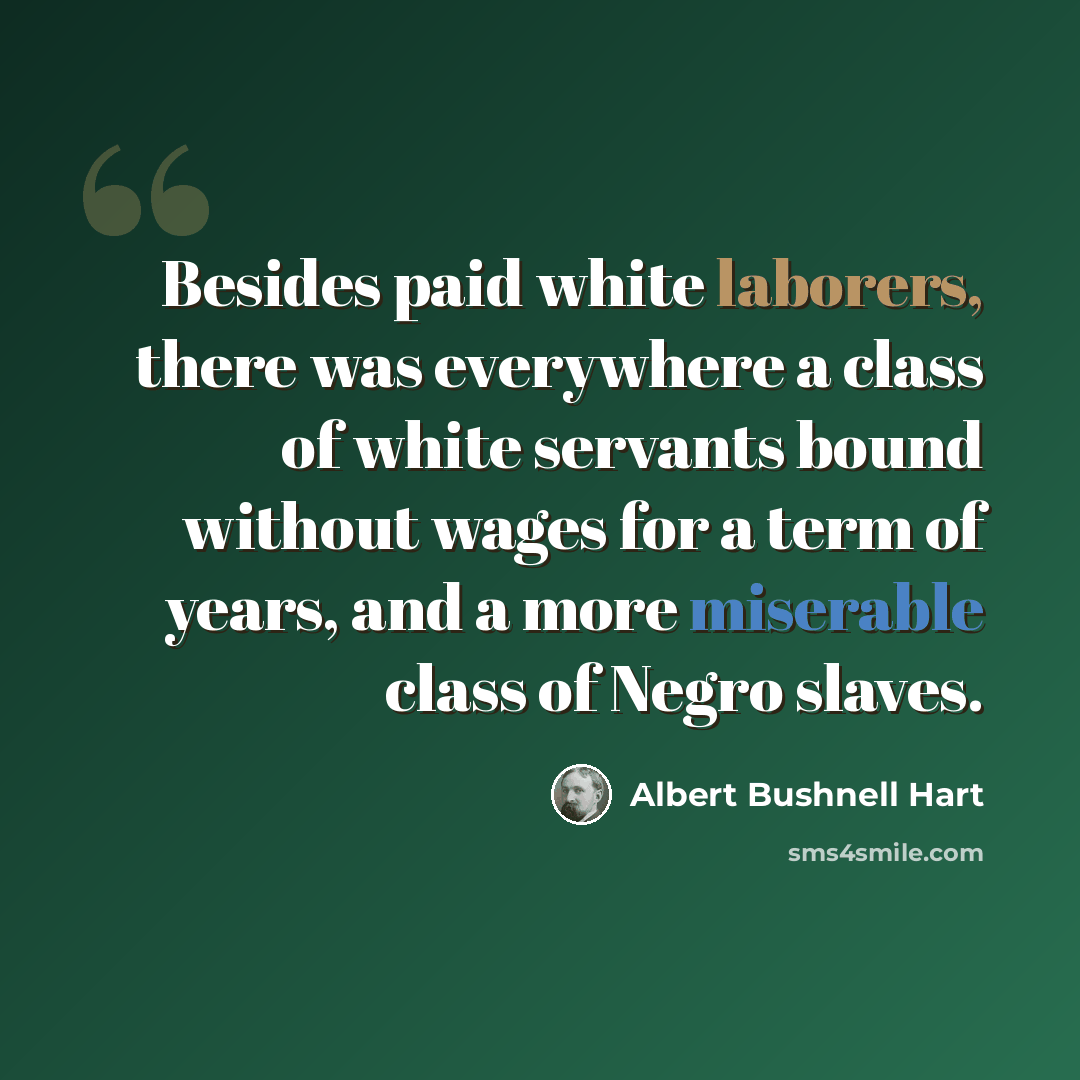 “Besides paid white laborers, there was everywhere a class of white servants bound without wages for a term of years, and a more miserable class of Negro slaves.” quote by Albert Bushnell Hart
