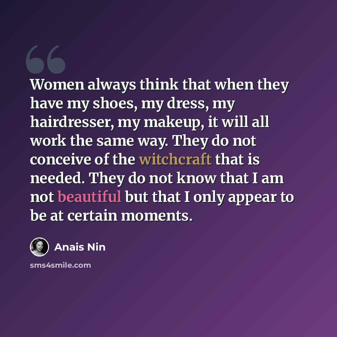 “Women always think that when they have my shoes, my dress, my hairdresser, my makeup, it will all work the same way. They do not conceive of the witchcraft that is needed. They do not know that I am not beautiful but that I only appear to be at certain moments.” quote by Anais Nin