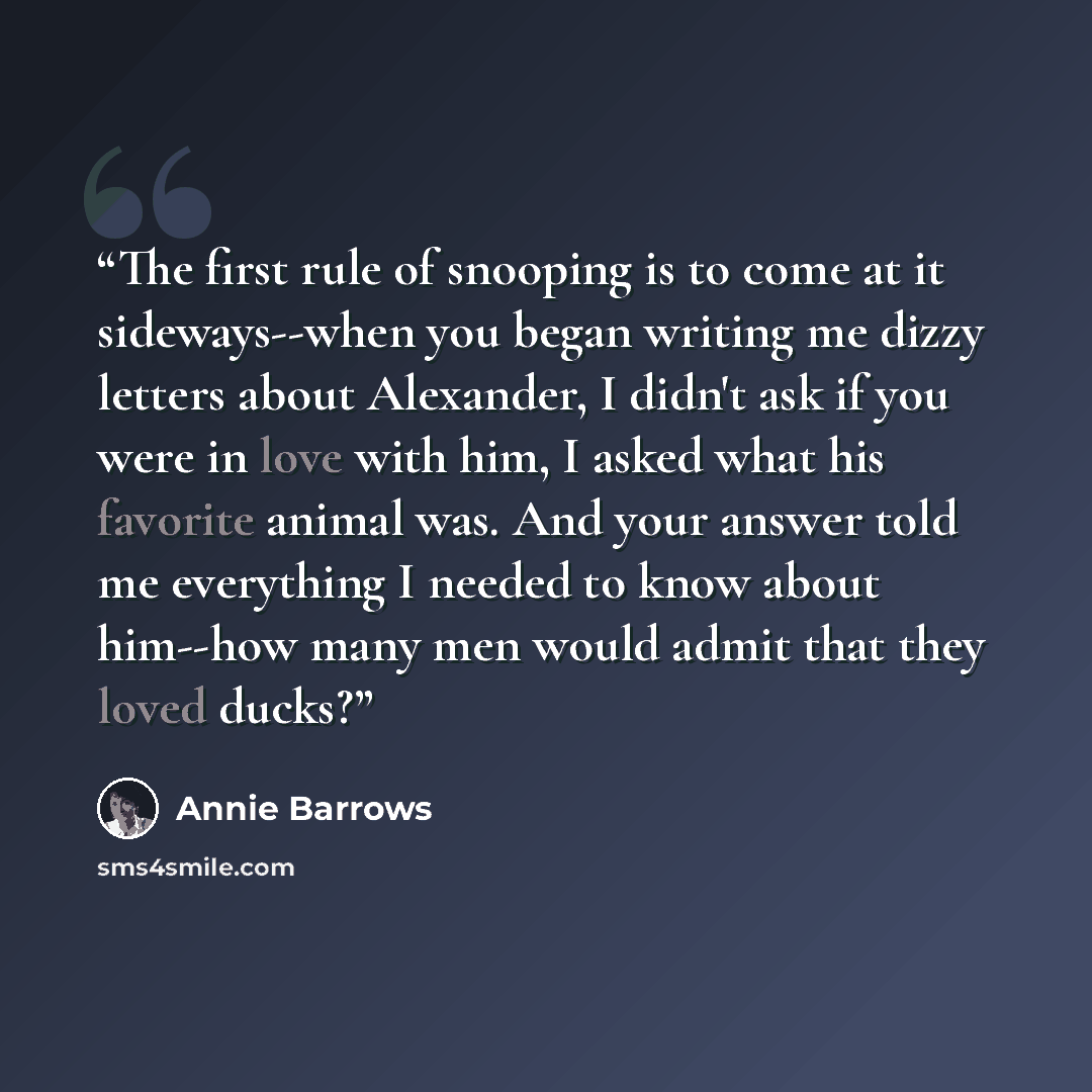 “The first rule of snooping is to come at it sideways--when you began writing me dizzy letters about Alexander, I didn't ask if you were in love with him, I asked what his favorite animal was. And your answer told me everything I needed to know about him--how many men would admit that they loved…” quote by Annie Barrows
