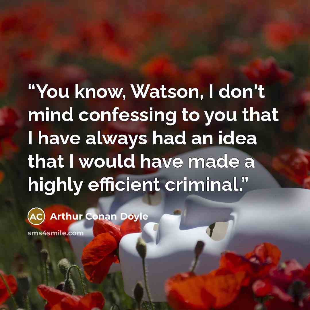 “You know, Watson, I don't mind confessing to you that I have always had an idea that I would have made a highly efficient criminal.” quote by Arthur Conan Doyle