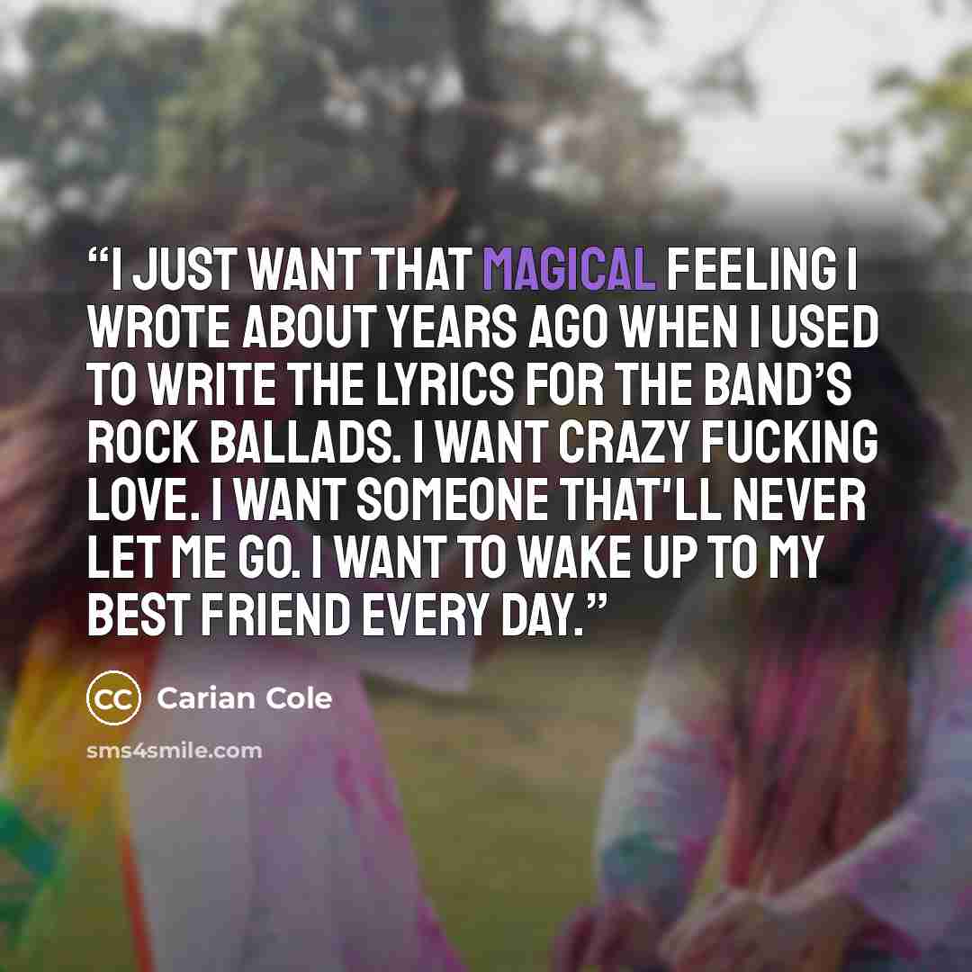 “I just want that magical feeling I wrote about years ago when I used to write the lyrics for the band’s rock ballads. I want crazy fucking love. I want someone that'll never let me go. I want to wake up to my best friend every day.” quote by Carian Cole