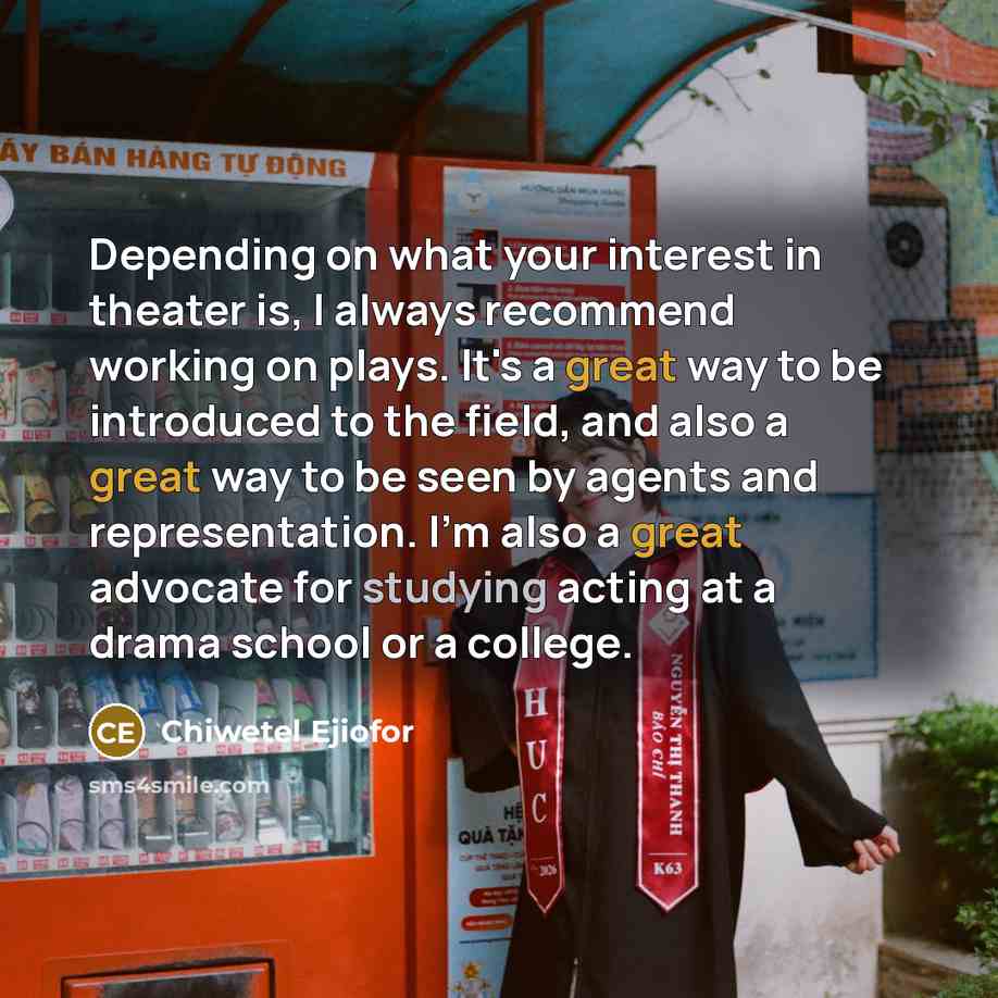 “Depending on what your interest in theater is, I always recommend working on plays. It's a great way to be introduced to the field, and also a great way to be seen by agents and representation. I'm also a great advocate for studying acting at a drama school or a college.” quote by Chiwetel Ejiofor