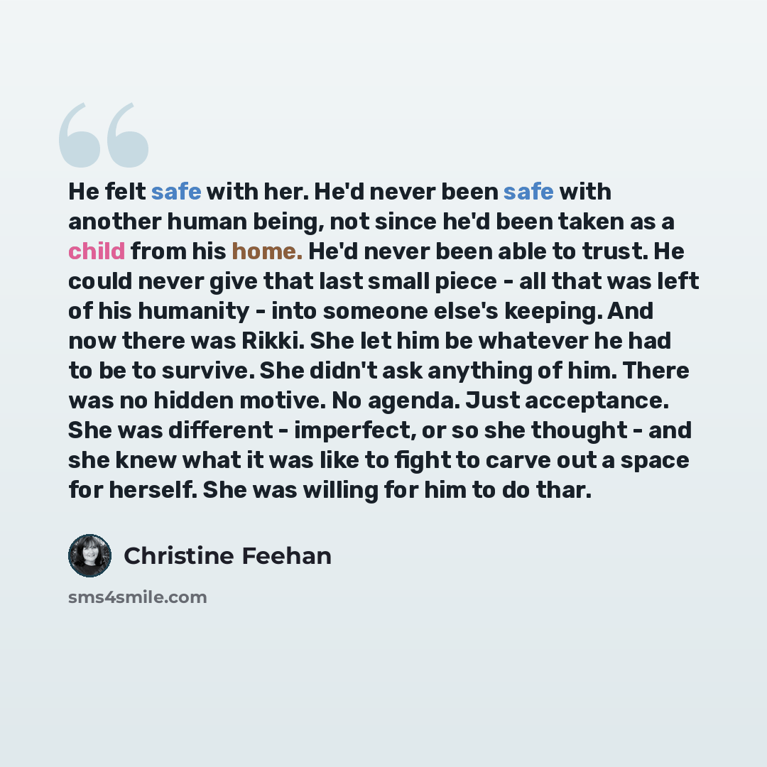 “He felt safe with her. He'd never been safe with another human being, not since he'd been taken as a child from his home. He'd never been able to trust. He could never give that last small piece - all that was left of his humanity - into someone else's keeping. And now there was Rikki. She let him…” quote by Christine Feehan
