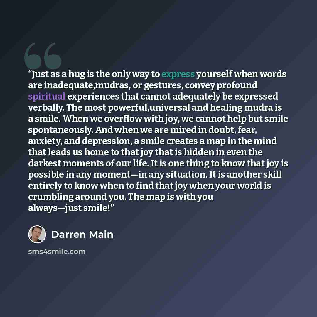 “Just as a hug is the only way to express yourself when words are inadequate,mudras, or gestures, convey profound spiritual experiences that cannot adequately be expressed verbally. The most powerful,universal and healing mudra is a smile. When we overflow with joy, we cannot help but smile…” quote by Darren Main