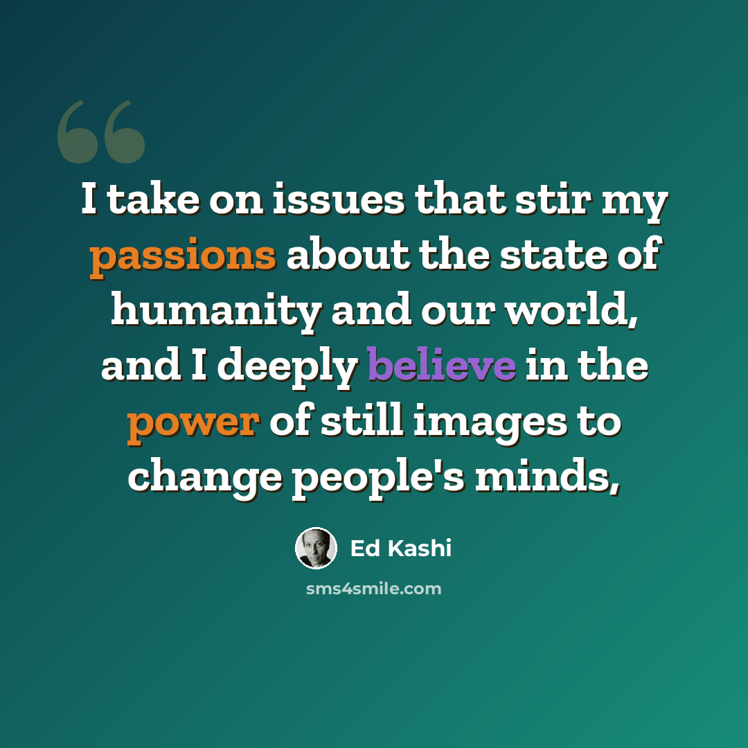 “I take on issues that stir my passions about the state of humanity and our world, and I deeply believe in the power of still images to change people's minds,” quote by Ed Kashi