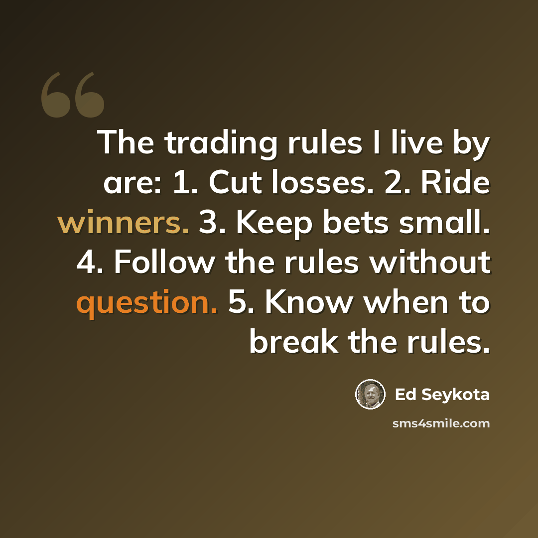 “The trading rules I live by are: 1. Cut losses. 2. Ride winners. 3. Keep bets small. 4. Follow the rules without question. 5. Know when to break the rules.” quote by Ed Seykota