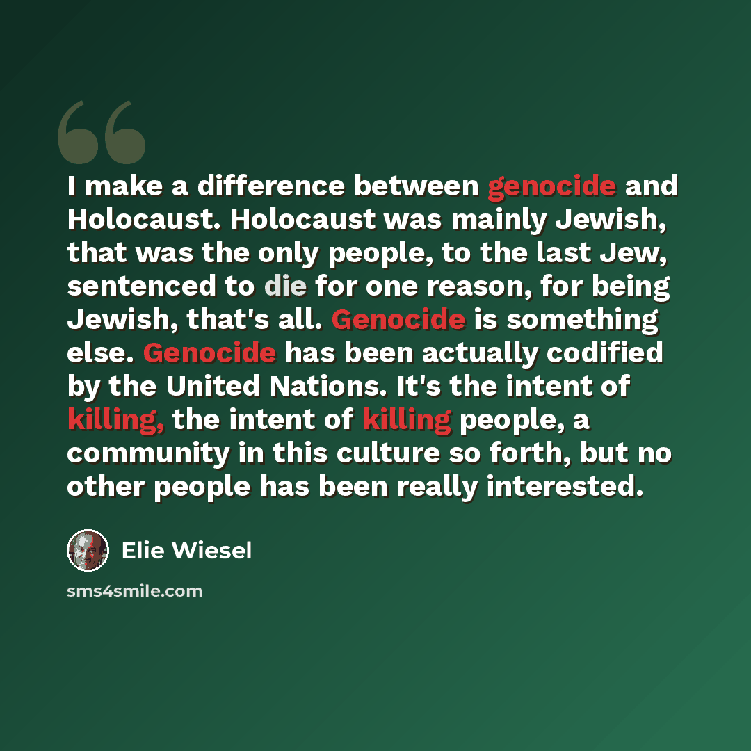 “I make a difference between genocide and Holocaust. Holocaust was mainly Jewish, that was the only people, to the last Jew, sentenced to die for one reason, for being Jewish, that's all. Genocide is something else. Genocide has been actually codified by the United Nations. It's the intent of…” quote by Elie Wiesel
