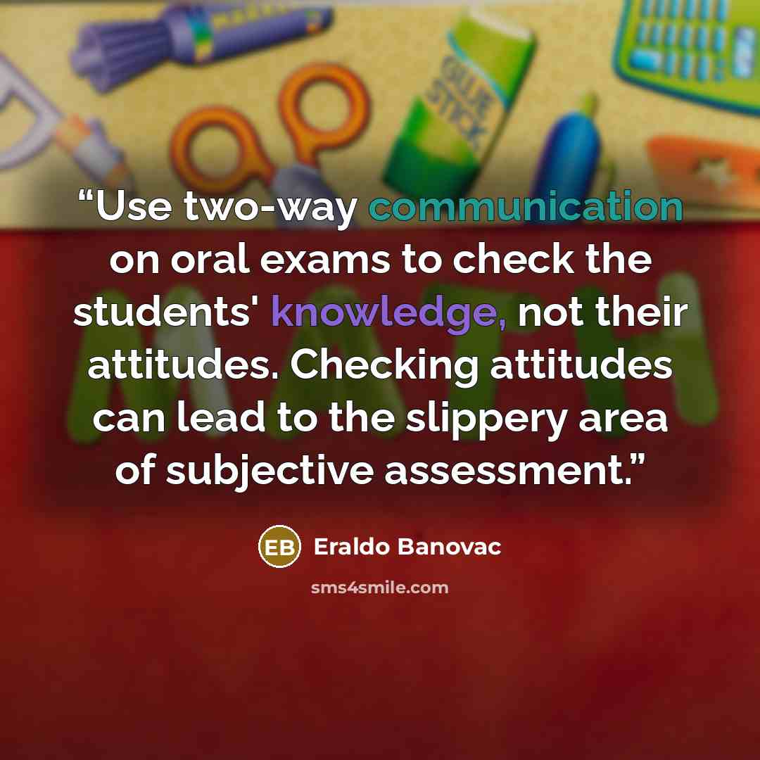 “Use two-way communication on oral exams to check the students' knowledge, not their attitudes. Checking attitudes can lead to the slippery area of subjective assessment.” quote by Eraldo Banovac