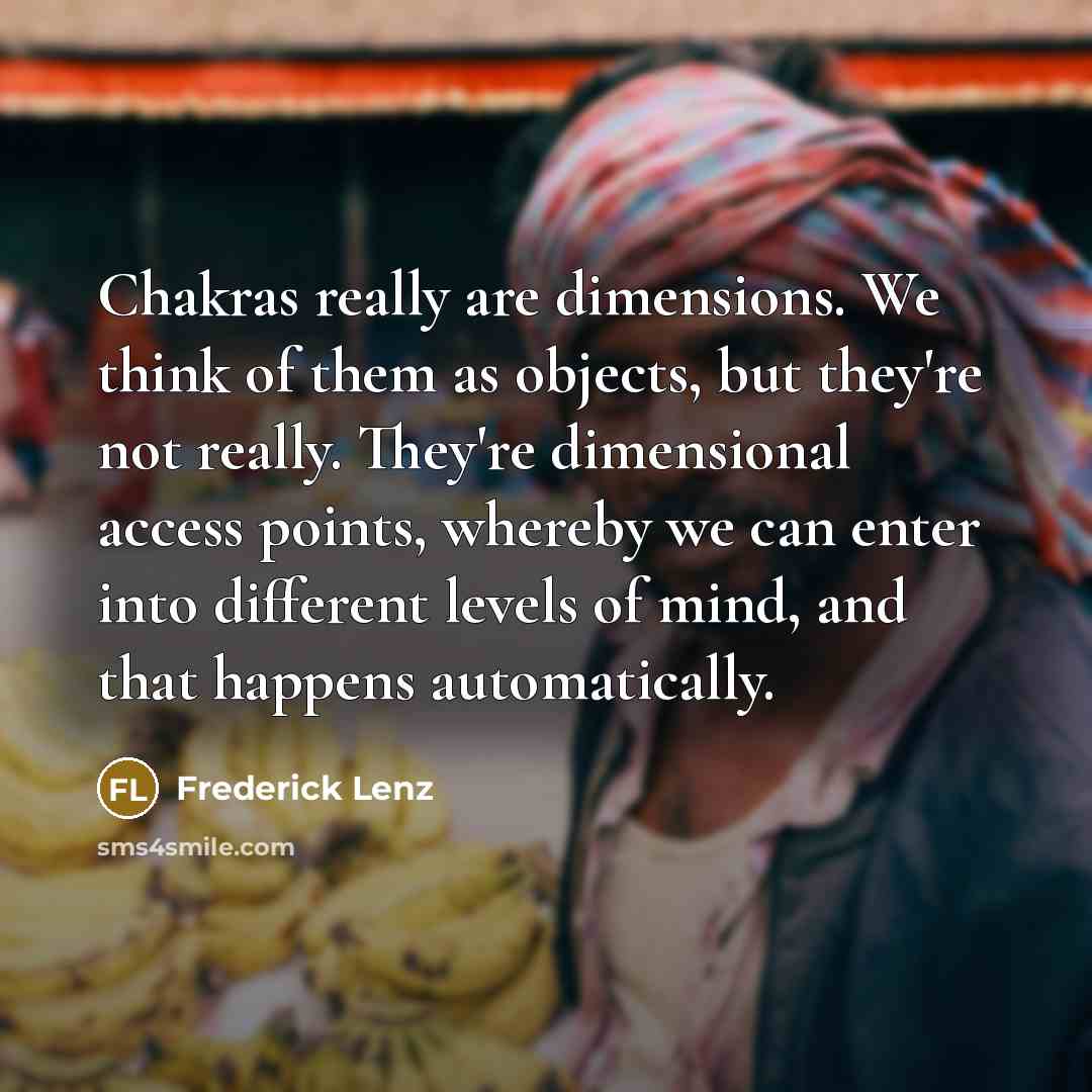 “Chakras really are dimensions. We think of them as objects, but they're not really. They're dimensional access points, whereby we can enter into different levels of mind, and that happens automatically.” quote by Frederick Lenz