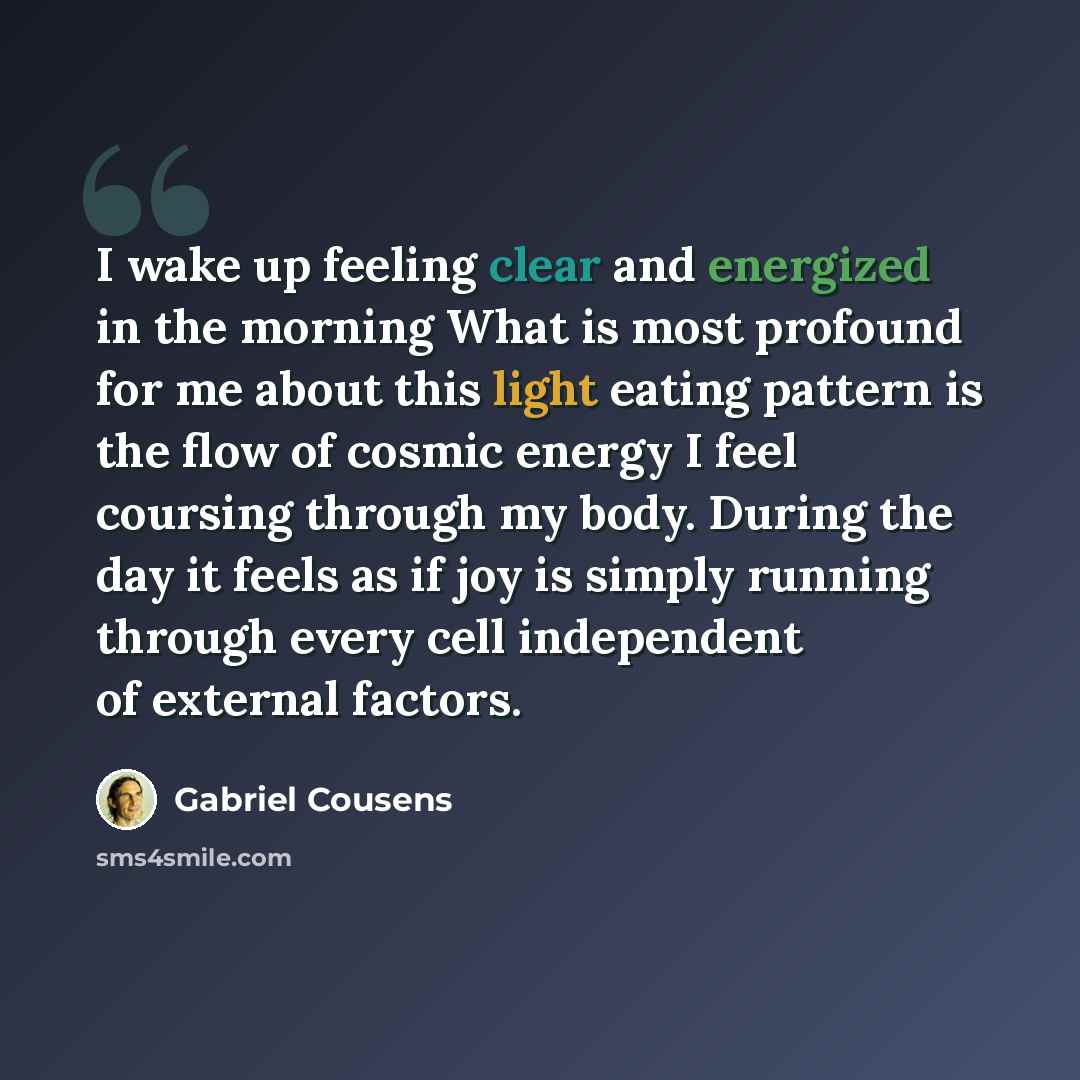 “I wake up feeling clear and energized in the morning What is most profound for me about this light eating pattern is the flow of cosmic energy I feel coursing through my body. During the day it feels as if joy is simply running through every cell independent of external factors.” quote by Gabriel Cousens