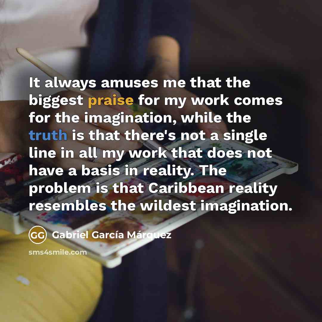“It always amuses me that the biggest praise for my work comes for the imagination, while the truth is that there's not a single line in all my work that does not have a basis in reality. The problem is that Caribbean reality resembles the wildest imagination.” quote by Gabriel Garcia Marquez