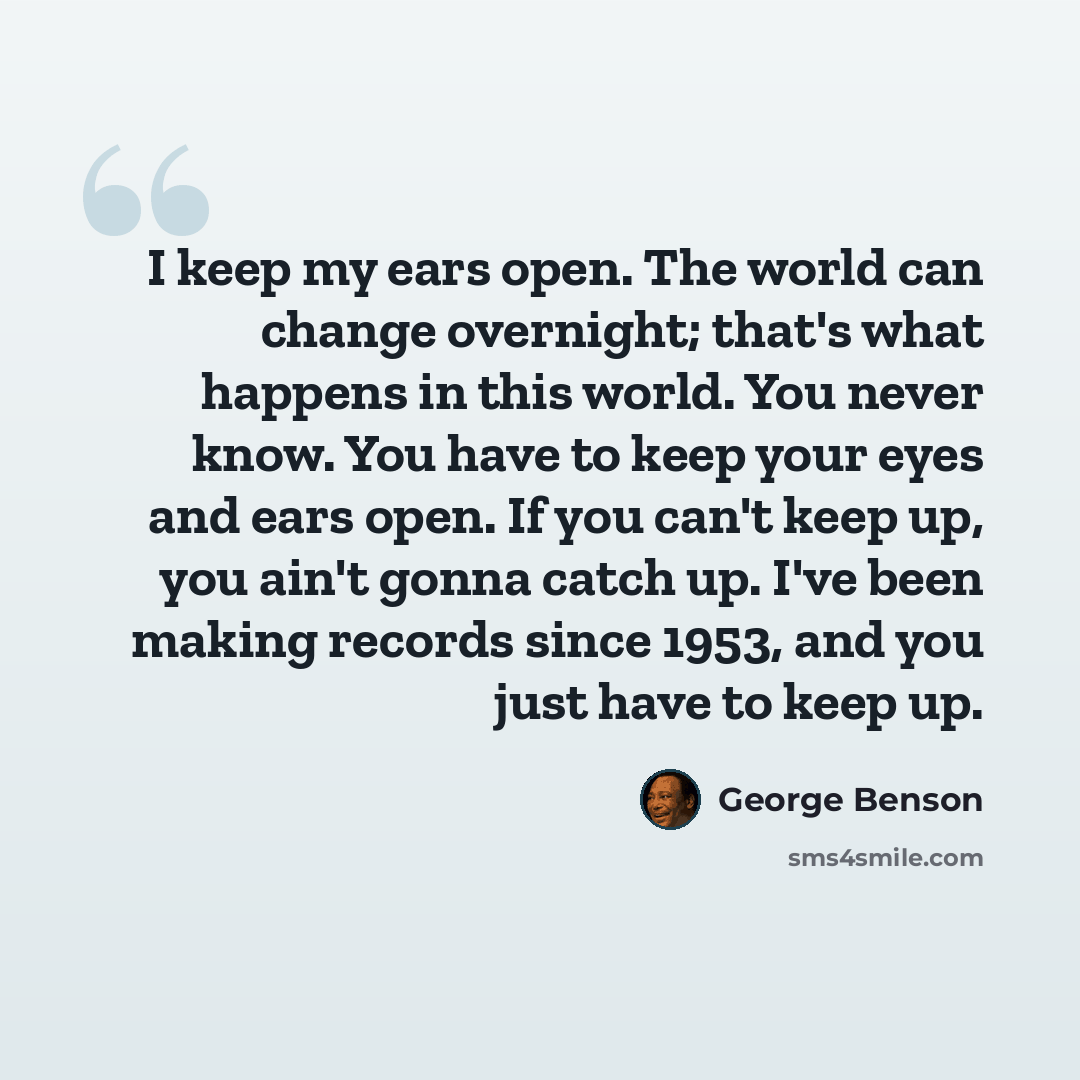 “I keep my ears open. The world can change overnight; that's what happens in this world. You never know. You have to keep your eyes and ears open. If you can't keep up, you ain't gonna catch up. I've been making records since 1953, and you just have to keep up.” quote by George Benson