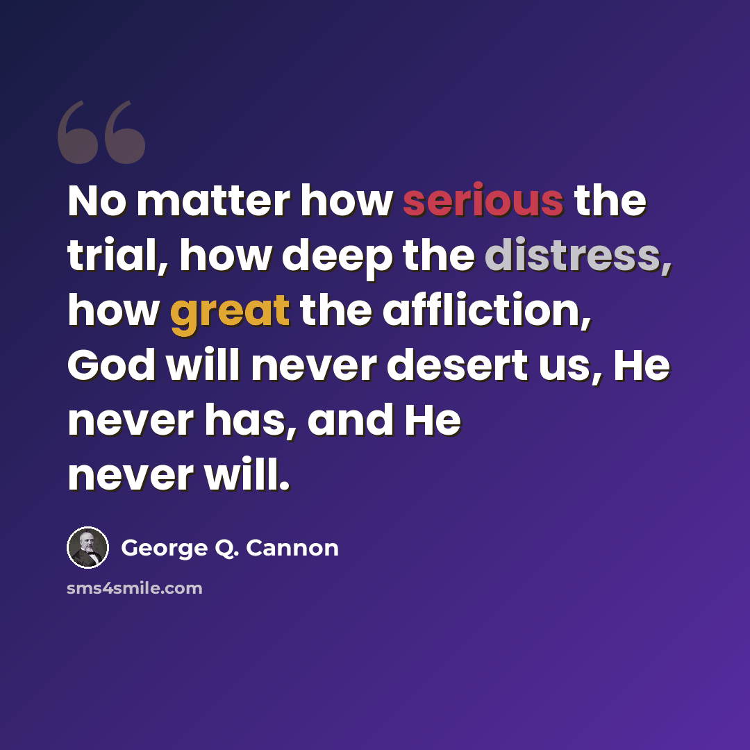 “No matter how serious the trial, how deep the distress, how great the affliction, God will never desert us, He never has, and He never will.” quote by George Q. Cannon