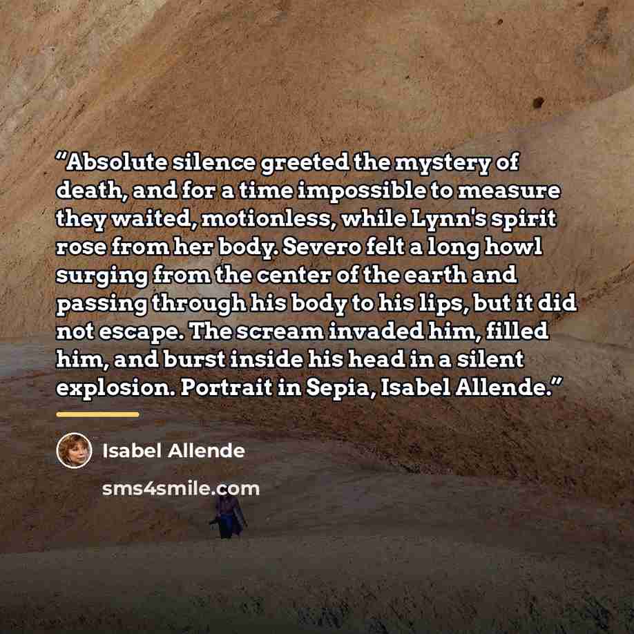 “Absolute silence greeted the mystery of death, and for a time impossible to measure they waited, motionless, while Lynn's spirit rose from her body. Severo felt a long howl surging from the center of the earth and passing through his body to his lips, but it did not escape. The scream invaded him…” quote by Isabel Allende