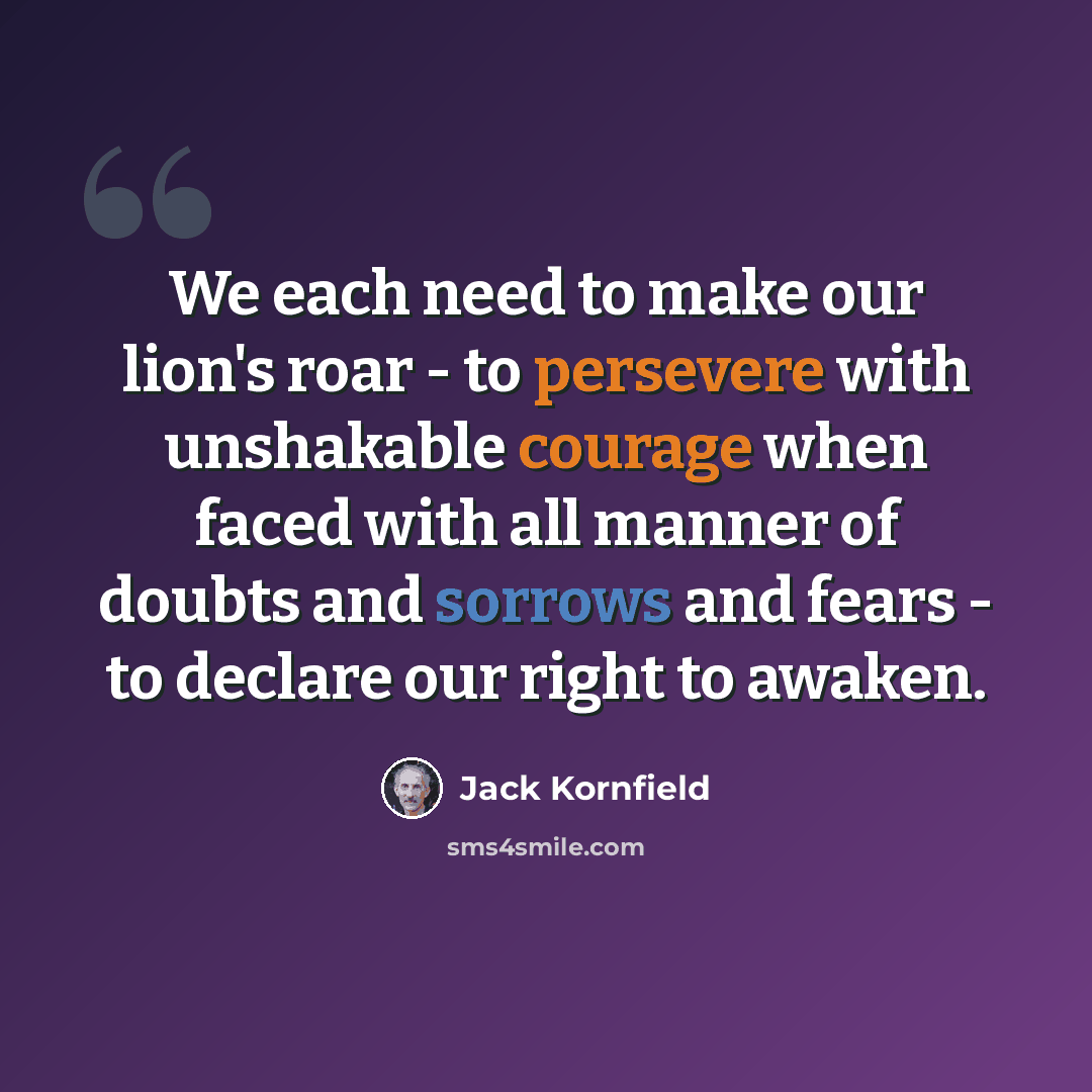 “We each need to make our lion's roar - to persevere with unshakable courage when faced with all manner of doubts and sorrows and fears - to declare our right to awaken.” quote by Jack Kornfield