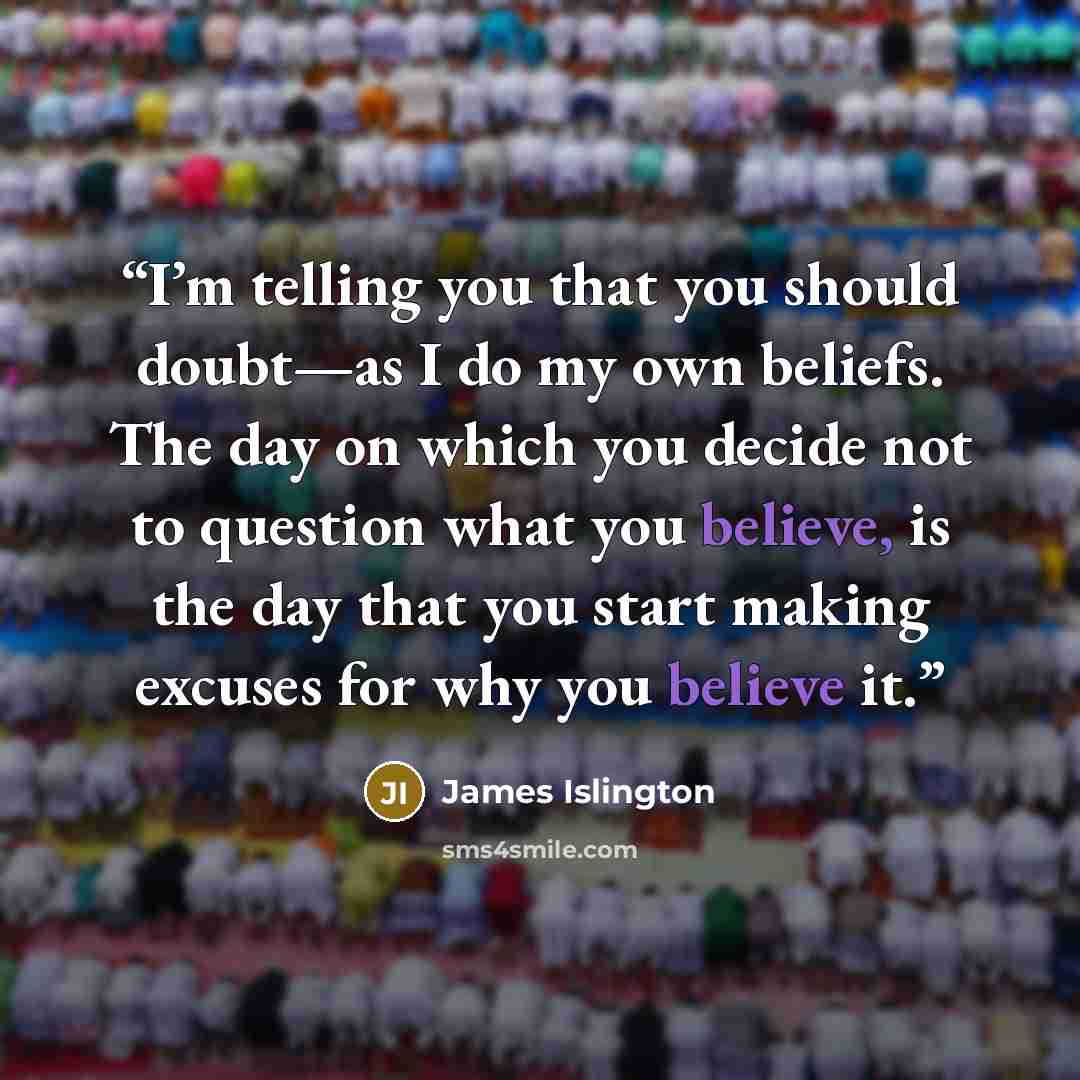 “I’m telling you that you should doubt—as I do my own beliefs. The day on which you decide not to question what you believe, is the day that you start making excuses for why you believe it.” quote by James Islington