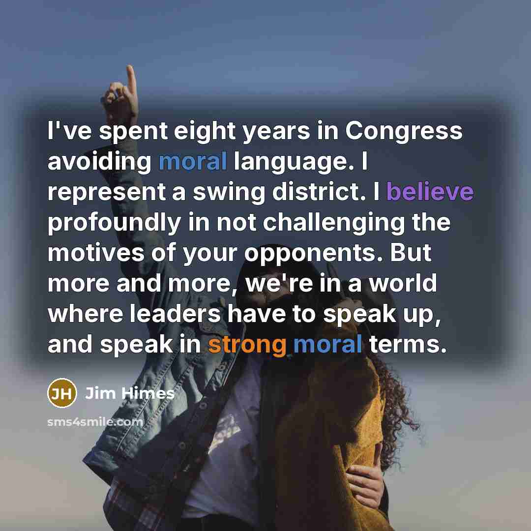“I've spent eight years in Congress avoiding moral language. I represent a swing district. I believe profoundly in not challenging the motives of your opponents. But more and more, we're in a world where leaders have to speak up, and speak in strong moral terms.” quote by Jim Himes