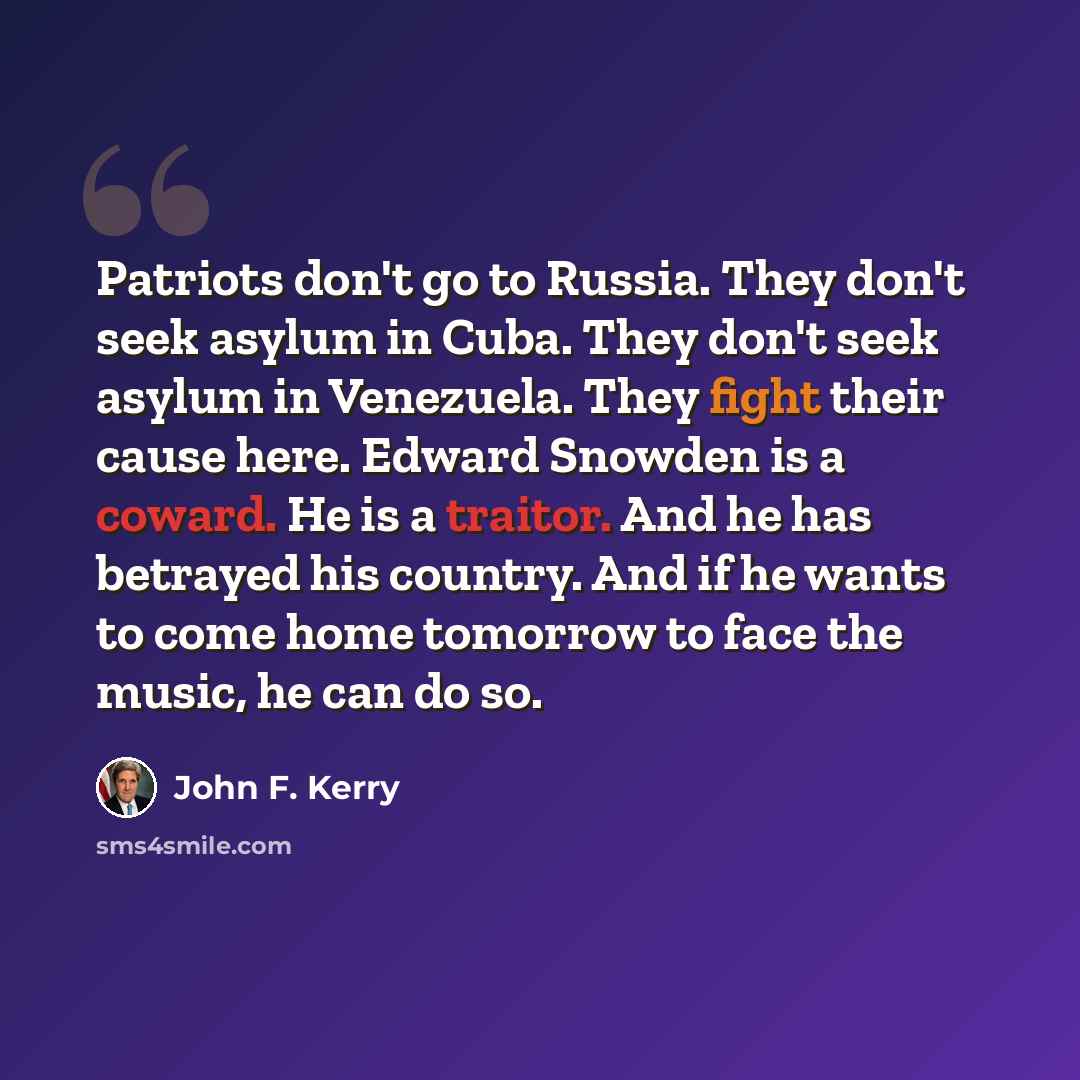 “Patriots don't go to Russia. They don't seek asylum in Cuba. They don't seek asylum in Venezuela. They fight their cause here. Edward Snowden is a coward. He is a traitor. And he has betrayed his country. And if he wants to come home tomorrow to face the music, he can do so.” quote by John F. Kerry