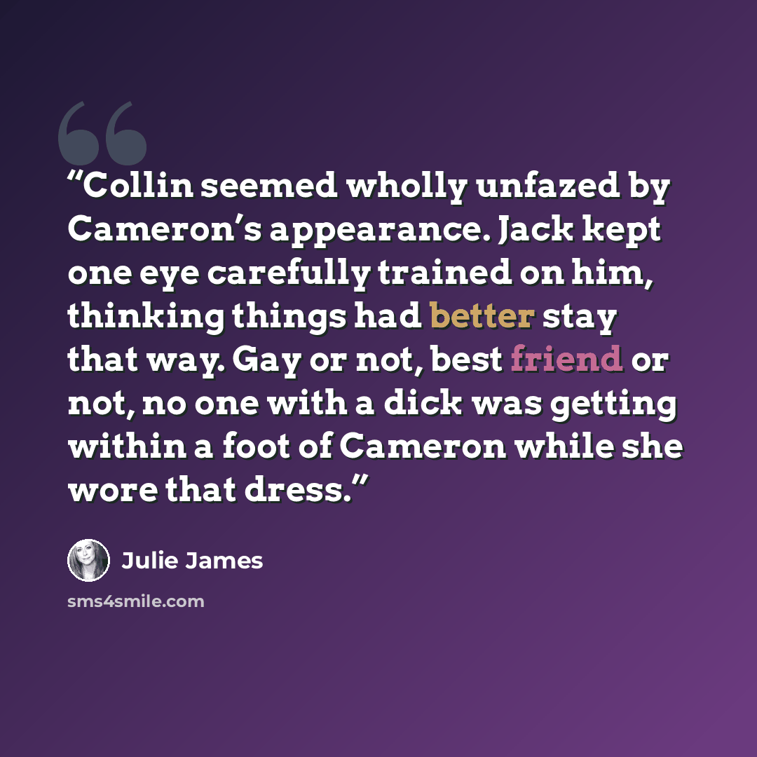 “Collin seemed wholly unfazed by Cameron’s appearance. Jack kept one eye carefully trained on him, thinking things had better stay that way. Gay or not, best friend or not, no one with a dick was getting within a foot of Cameron while she wore that dress.” quote by Julie James