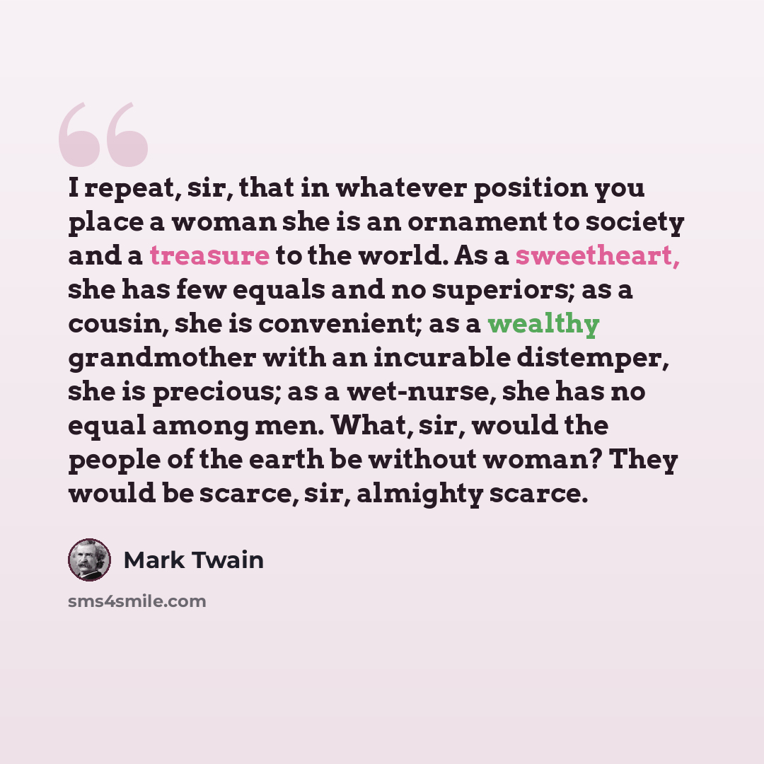 “I repeat, sir, that in whatever position you place a woman she is an ornament to society and a treasure to the world. As a sweetheart, she has few equals and no superiors; as a cousin, she is convenient; as a wealthy grandmother with an incurable distemper, she is precious; as a wet-nurse, she has…” quote by Mark Twain