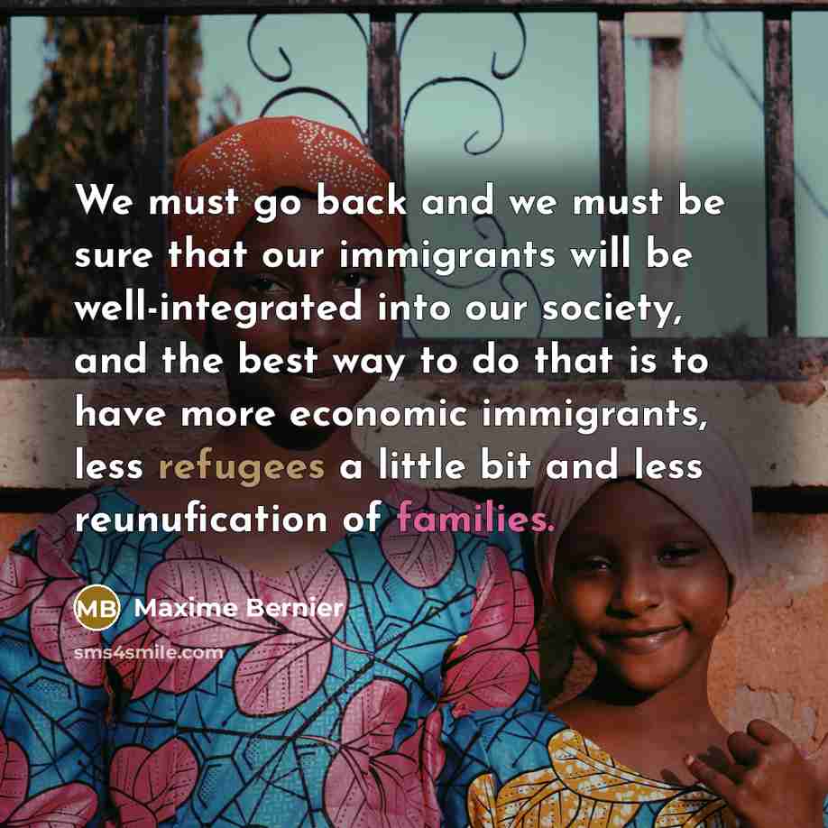 “We must go back and we must be sure that our immigrants will be well-integrated into our society, and the best way to do that is to have more economic immigrants, less refugees a little bit and less reunufication of families.” quote by Maxime Bernier