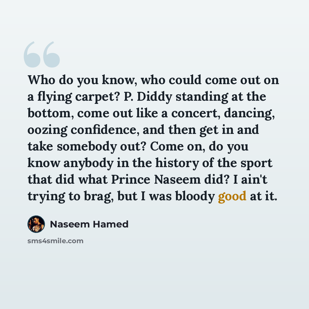 “Who do you know, who could come out on a flying carpet? P. Diddy standing at the bottom, come out like a concert, dancing, oozing confidence, and then get in and take somebody out? Come on, do you know anybody in the history of the sport that did what Prince Naseem did? I ain't trying to brag, but…” quote by Naseem Hamed