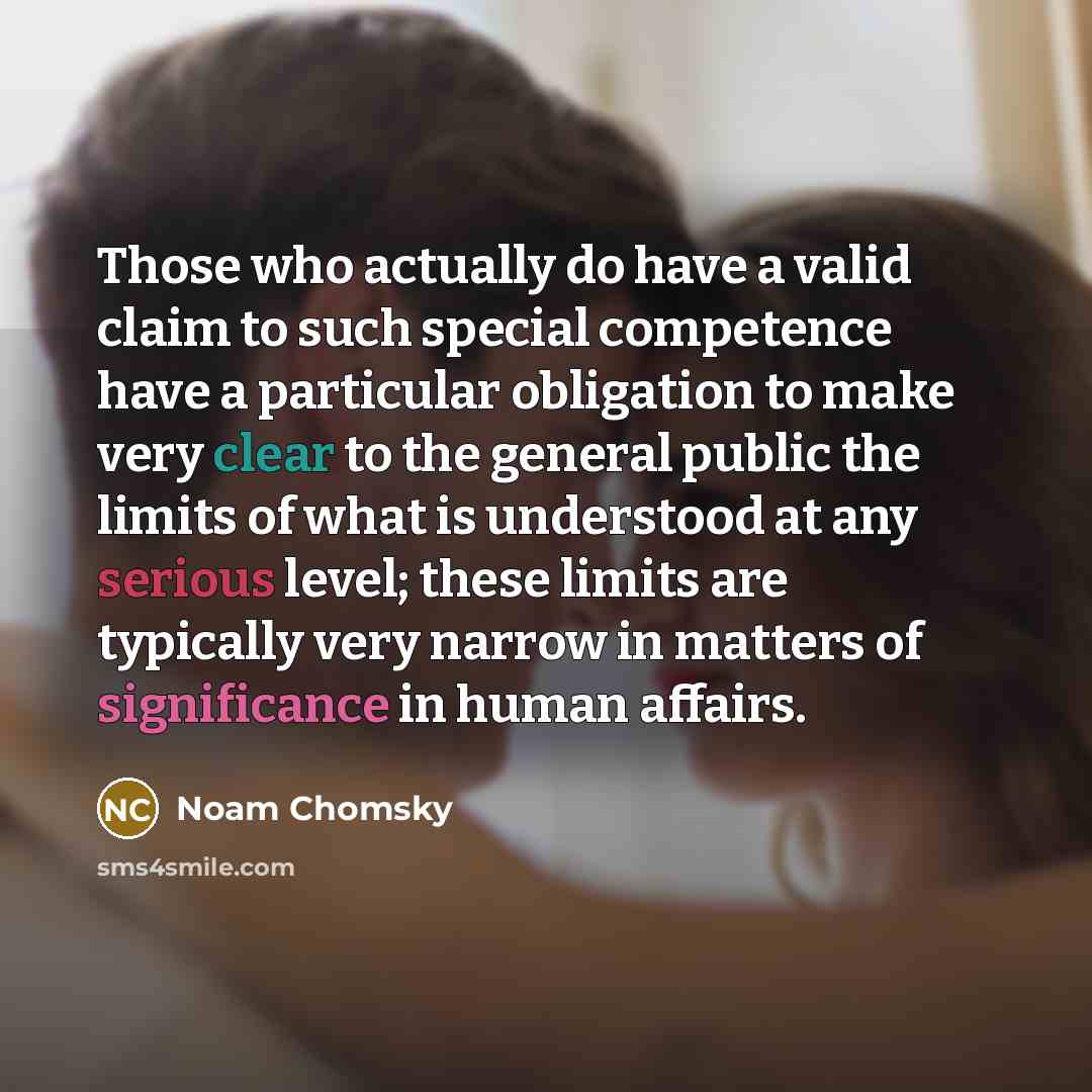 “Those who actually do have a valid claim to such special competence have a particular obligation to make very clear to the general public the limits of what is understood at any serious level; these limits are typically very narrow in matters of significance in human affairs.” quote by Noam Chomsky