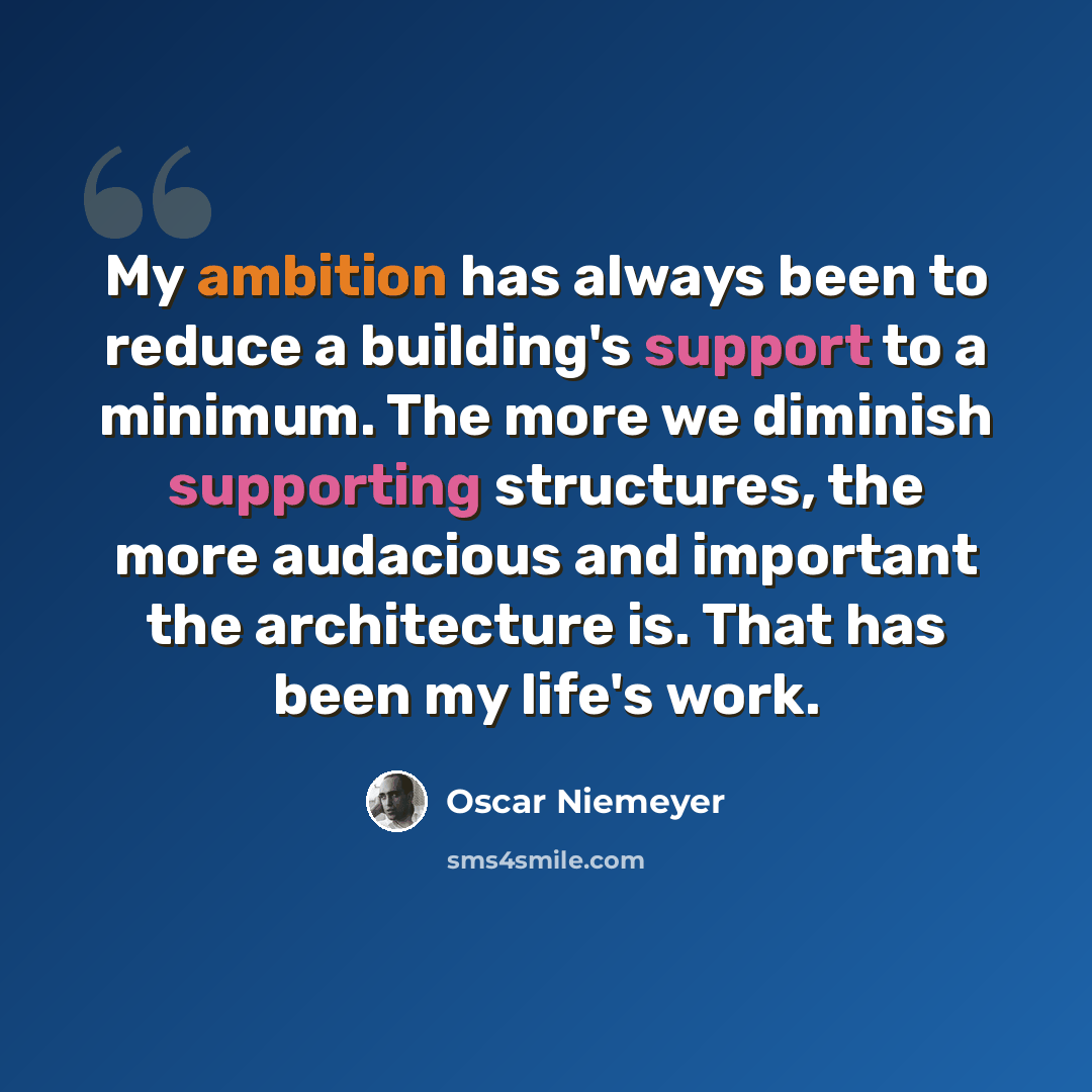 “My ambition has always been to reduce a building's support to a minimum. The more we diminish supporting structures, the more audacious and important the architecture is. That has been my life's work.” quote by Oscar Niemeyer
