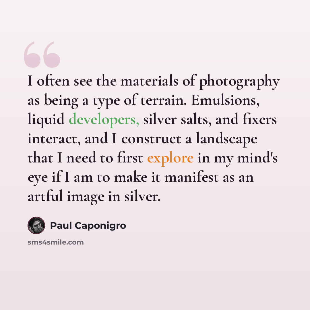 “I often see the materials of photography as being a type of terrain. Emulsions, liquid developers, silver salts, and fixers interact, and I construct a landscape that I need to first explore in my mind's eye if I am to make it manifest as an artful image in silver.” quote by Paul Caponigro