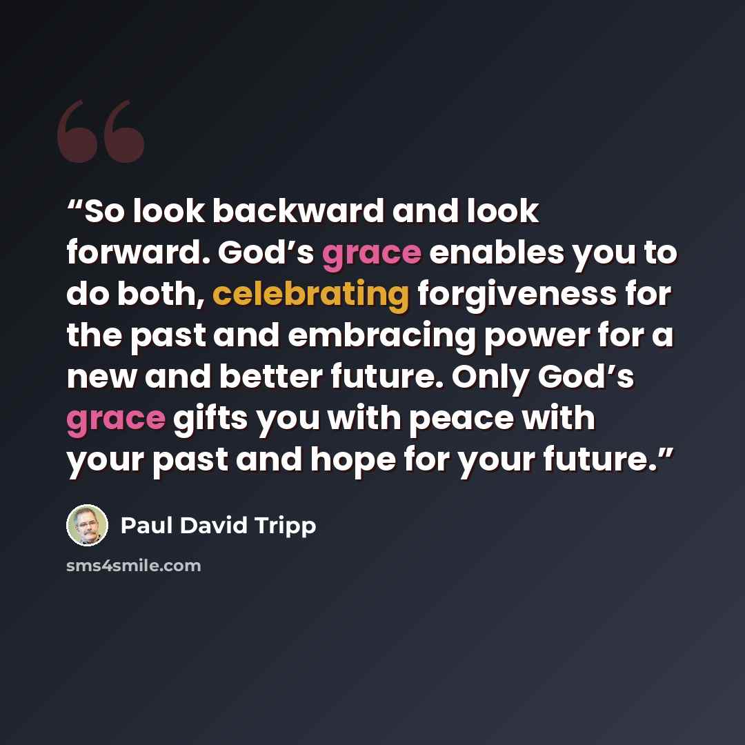 “So look backward and look forward. God’s grace enables you to do both, celebrating forgiveness for the past and embracing power for a new and better future. Only God’s grace gifts you with peace with your past and hope for your future.” quote by Paul David Tripp